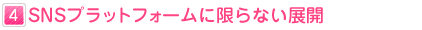 ４：SNSプラットフォームに限らない展開