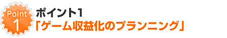 ポイント1「ゲーム収益化のプランニング」