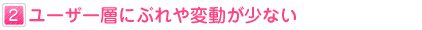 ２：ユーザー層にぶれや変動が少ない