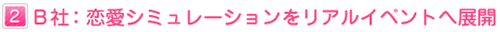 ２：Ｂ社：恋愛ゲームをリアルイベントへ展開