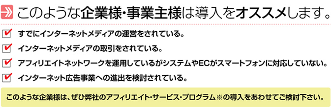 このような企業様・事業主様は導入をｵｽｽﾒします。すでにインターネットメディアを運営されている。インターネットメディアの取引をされている。アフィリエイトネットワークを運用しているがシステムやＥＣがスマートフォンに対応していない。インターネット広告事業への進出を検討されている。このような企業様は、ぜひ弊社のアフィリエイト・サービス・プログラムの導入をあわせてご検討ください。