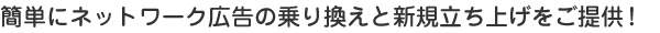 簡単にネットワーク広告の乗り換えと新規立ち上げをご提供！