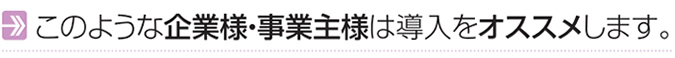 このような企業様・事業主様は導入をオススメします。