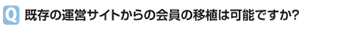 既存の運営サイトからの会員の移植は可能ですか？