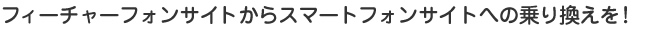 フィーチャーフォンサイトからスマートフォンサイトへの乗り換えを！