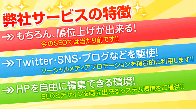 弊社サービスの特徴　→もちろん、順位上げが出来る！（今のＳＥＯでは当たり前です!!）→Twitter.SNS.ブログなどを駆使！（ソーシャルメディアプロモーションを複合的に利用します!!）→ＨＰを自由に編集できる環境！（SEOとデザインを両立出来るシステム環境をご提供!!）