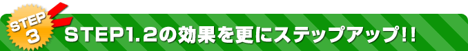 STEP3 STEP1.2の効果を更にステップアップ!!