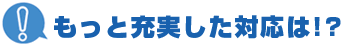 もっと充実した対応は！？